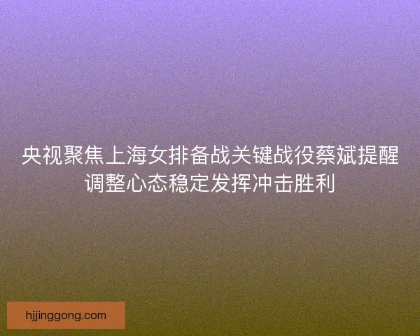 央视聚焦上海女排备战关键战役蔡斌提醒调整心态稳定发挥冲击胜利