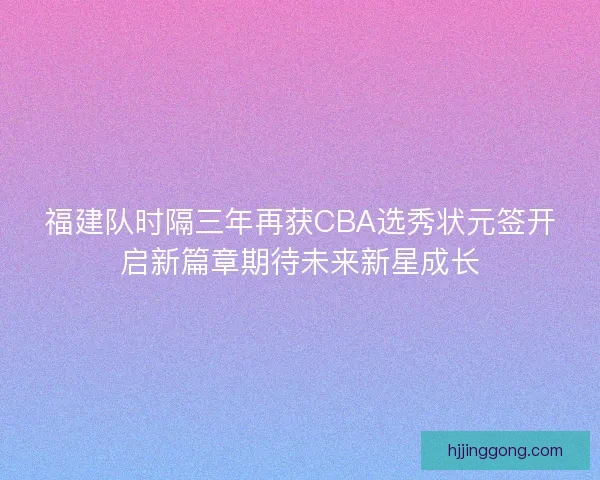 福建队时隔三年再获CBA选秀状元签开启新篇章期待未来新星成长