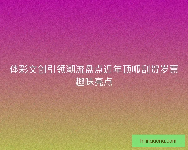 体彩文创引领潮流盘点近年顶呱刮贺岁票趣味亮点