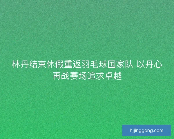 林丹结束休假重返羽毛球国家队 以丹心再战赛场追求卓越