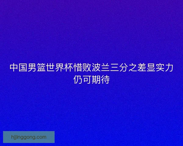 中国男篮世界杯惜败波兰三分之差显实力仍可期待